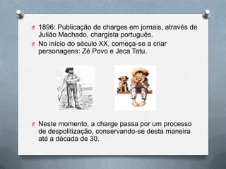 O 1896: Publicação de charges em jornais, através de
  Julião Machado, chargista português.
O No início do século XX, começa-se a criar
  personagens: Zé Povo e Jeca Tatu.




O Neste momento, a charge passa por um processo
  de despolitização, conservando-se desta maneira
  até a década de 30.
 