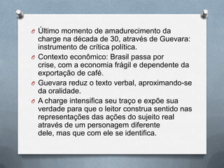 O Último momento de amadurecimento da
  charge na década de 30, através de Guevara:
  instrumento de crítica política.
O Contexto econômico: Brasil passa por
  crise, com a economia frágil e dependente da
  exportação de café.
O Guevara reduz o texto verbal, aproximando-se
  da oralidade.
O A charge intensifica seu traço e expõe sua
  verdade para que o leitor construa sentido nas
  representações das ações do sujeito real
  através de um personagem diferente
  dele, mas que com ele se identifica.
 