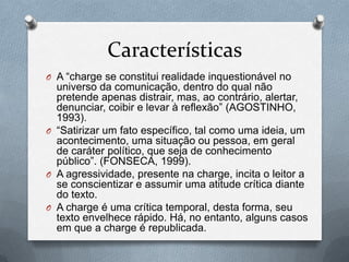 Características
O A “charge se constitui realidade inquestionável no
  universo da comunicação, dentro do qual não
  pretende apenas distrair, mas, ao contrário, alertar,
  denunciar, coibir e levar à reflexão” (AGOSTINHO,
  1993).
O “Satirizar um fato específico, tal como uma ideia, um
  acontecimento, uma situação ou pessoa, em geral
  de caráter político, que seja de conhecimento
  público”. (FONSECA, 1999).
O A agressividade, presente na charge, incita o leitor a
  se conscientizar e assumir uma atitude crítica diante
  do texto.
O A charge é uma crítica temporal, desta forma, seu
  texto envelhece rápido. Há, no entanto, alguns casos
  em que a charge é republicada.
 