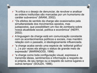 O “A crítica e o desejo de denunciar, de revolver e analisar
    as ordens instituídas são marcadas por um humorismo de
    caráter subversivo” (MIANI, 2002).
O   “Os efeitos de sentido da charge são ocasionados pela
    simultaneidade dos movimentos opostos, mas
    justapostos, que possibilitam um riso de zombaria sobre
    nossa atualidade social, política e econômica” (NERY,
    2002).
O   A linguagem da charge está em comunicação constante
    com os acontecimentos políticos e sociais, mas mantêm
    relação com o passado, é ideologicamente influenciada.
O   “a charge acaba sendo uma espécie de „editorial gráfico‟
    (...) e por vezes ela atingiu o status de grande meio de
    expressão” (MARINGOGI, 1996)
O   “a charge como toda configuração visual, expressa e
    transmite ideias, sentimentos e informação a respeito de
    si própria, de seu tempo ou a respeito de outros lugares e
    outros tempos” (SOUZA, 1986).
 