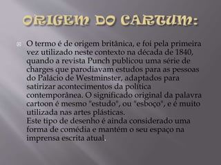 

O termo é de origem britânica, e foi pela primeira
vez utilizado neste contexto na década de 1840,
quando a revista Punch publicou uma série de
charges que parodiavam estudos para as pessoas
do Palácio de Westminster, adaptados para
satirizar acontecimentos da política
contemporânea. O significado original da palavra
cartoon é mesmo "estudo", ou "esboço", e é muito
utilizada nas artes plásticas.
Este tipo de desenho é ainda considerado uma
forma de comédia e mantém o seu espaço na
imprensa escrita atual.

 