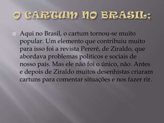 

Aqui no Brasil, o cartum tornou-se muito
popular. Um elemento que contribuiu muito
para isso foi a revista Pererê, de Ziraldo, que
abordava problemas políticos e sociais de
nosso país. Mas ele não foi o único, não. Antes
e depois de Ziraldo muitos desenhistas criaram
cartuns para comentar situações e nos fazer rir.

 
