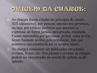 



As charges foram criadas no princípio do século
XIX (dezenove), por pessoas opostas aos governos,
ou seja, por críticos políticos que queriam se
expressar de forma jamais apresentada, inusitada.
Foram reprimidos por governos, porém estes textos
foram bastante aceitos pela população, fato que
acarretou sua existência até os tempos atuais.
As charges costumam ser publicadas em jornais,
revistas, livros, etc. Nos jornais e revistas as charges
podem ser encontradas na sessão de cultura ou de
opinião.

 