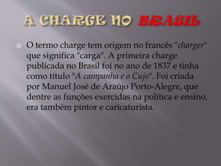 

O termo charge tem origem no francês "charger"
que significa "carga". A primeira charge
publicada no Brasil foi no ano de 1837 e tinha
como título "A campanha e o Cujo". Foi criada
por Manuel José de Araújo Porto-Alegre, que
dentre as funções exercidas na política e ensino,
era também pintor e caricaturista.

 