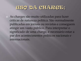 

As charges são muito utilizadas para fazer
críticas de natureza política. São normalmente
publicadas em jornais ou revistas e conseguem
atingir um vasto público. Para interpretar o
significado de uma charge, é necessário estar a
par dos acontecimentos políticos nacionais e
internacionais.

 