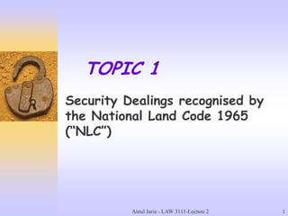 Ainul Jaria - LAW 3111-Lecture 2 1
TOPIC 1
Security Dealings recognised by
the National Land Code 1965
(“NLC”)
 