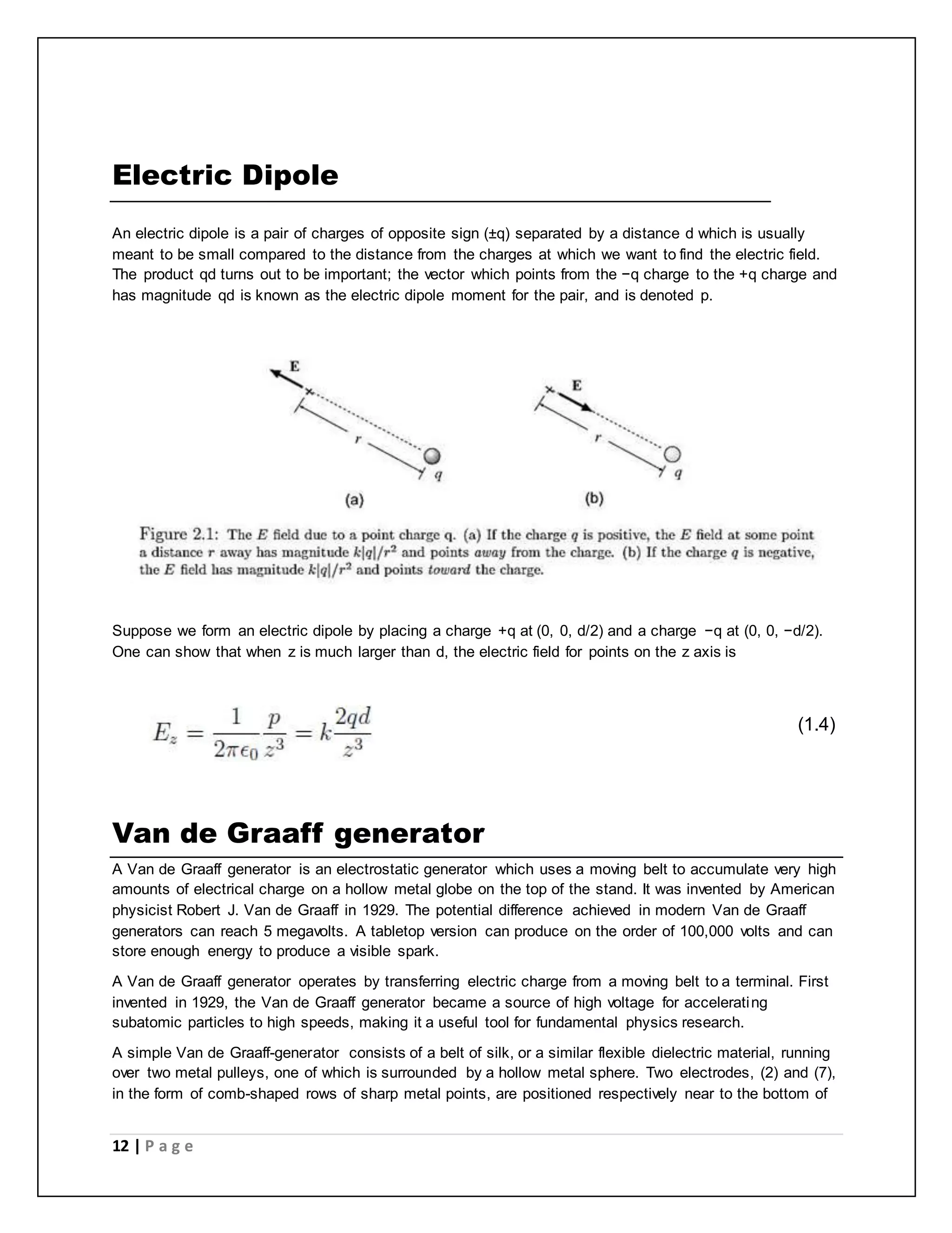 Electric Dipole 
An electric dipole is a pair of charges of opposite sign (±q) separated by a distance d which is usually 
meant to be small compared to the distance from the charges at which we want to find the electric field. 
The product qd turns out to be important; the vector which points from the −q charge to the +q charge and 
has magnitude qd is known as the electric dipole moment for the pair, and is denoted p. 
Suppose we form an electric dipole by placing a charge +q at (0, 0, d/2) and a charge −q at (0, 0, −d/2). 
One can show that when z is much larger than d, the electric field for points on the z axis is 
12 | P a g e 
__________________________________ (1.4) 
Van de Graaff generator 
A Van de Graaff generator is an electrostatic generator which uses a moving belt to accumulate very high 
amounts of electrical charge on a hollow metal globe on the top of the stand. It was invented by American 
physicist Robert J. Van de Graaff in 1929. The potential difference achieved in modern Van de Graaff 
generators can reach 5 megavolts. A tabletop version can produce on the order of 100,000 volts and can 
store enough energy to produce a visible spark. 
A Van de Graaff generator operates by transferring electric charge from a moving belt to a terminal. First 
invented in 1929, the Van de Graaff generator became a source of high voltage for accelerating 
subatomic particles to high speeds, making it a useful tool for fundamental physics research. 
A simple Van de Graaff-generator consists of a belt of silk, or a similar flexible dielectric material, running 
over two metal pulleys, one of which is surrounded by a hollow metal sphere. Two electrodes, (2) and (7), 
in the form of comb-shaped rows of sharp metal points, are positioned respectively near to the bottom of 
 