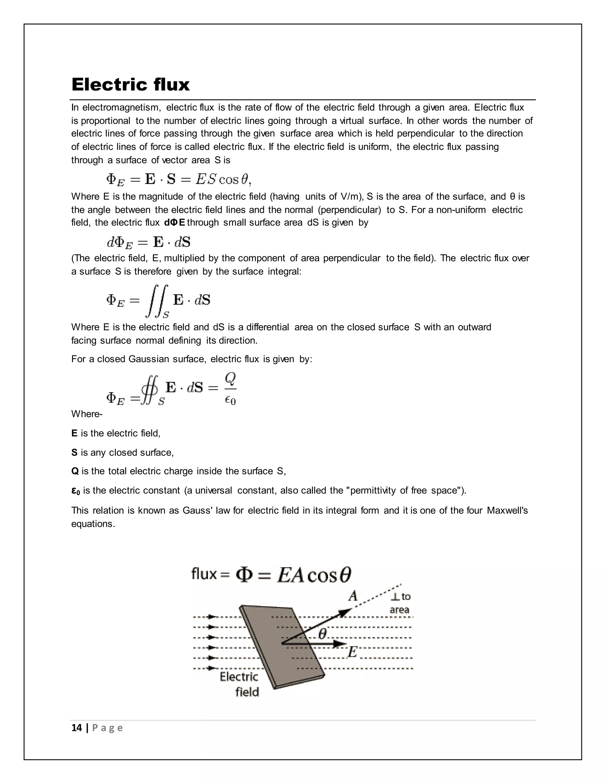 Electric flux 
In electromagnetism, electric flux is the rate of flow of the electric field through a given area. Electric flux 
is proportional to the number of electric lines going through a virtual surface. In other words the number of 
electric lines of force passing through the given surface area which is held perpendicular to the direction 
of electric lines of force is called electric flux. If the electric field is uniform, the electric flux passing 
through a surface of vector area S is 
Where E is the magnitude of the electric field (having units of V/m), S is the area of the surface, and θ is 
the angle between the electric field lines and the normal (perpendicular) to S. For a non-uniform electric 
field, the electric flux dΦE through small surface area dS is given by 
(The electric field, E, multiplied by the component of area perpendicular to the field). The electric flux over 
a surface S is therefore given by the surface integral: 
Where E is the electric field and dS is a differential area on the closed surface S with an outward 
facing surface normal defining its direction. 
For a closed Gaussian surface, electric flux is given by: 
Where- 
E is the electric field, 
S is any closed surface, 
Q is the total electric charge inside the surface S, 
ε0 is the electric constant (a universal constant, also called the "permittivity of free space"). 
This relation is known as Gauss' law for electric field in its integral form and it is one of the four Maxwell's 
equations. 
14 | P a g e 
 