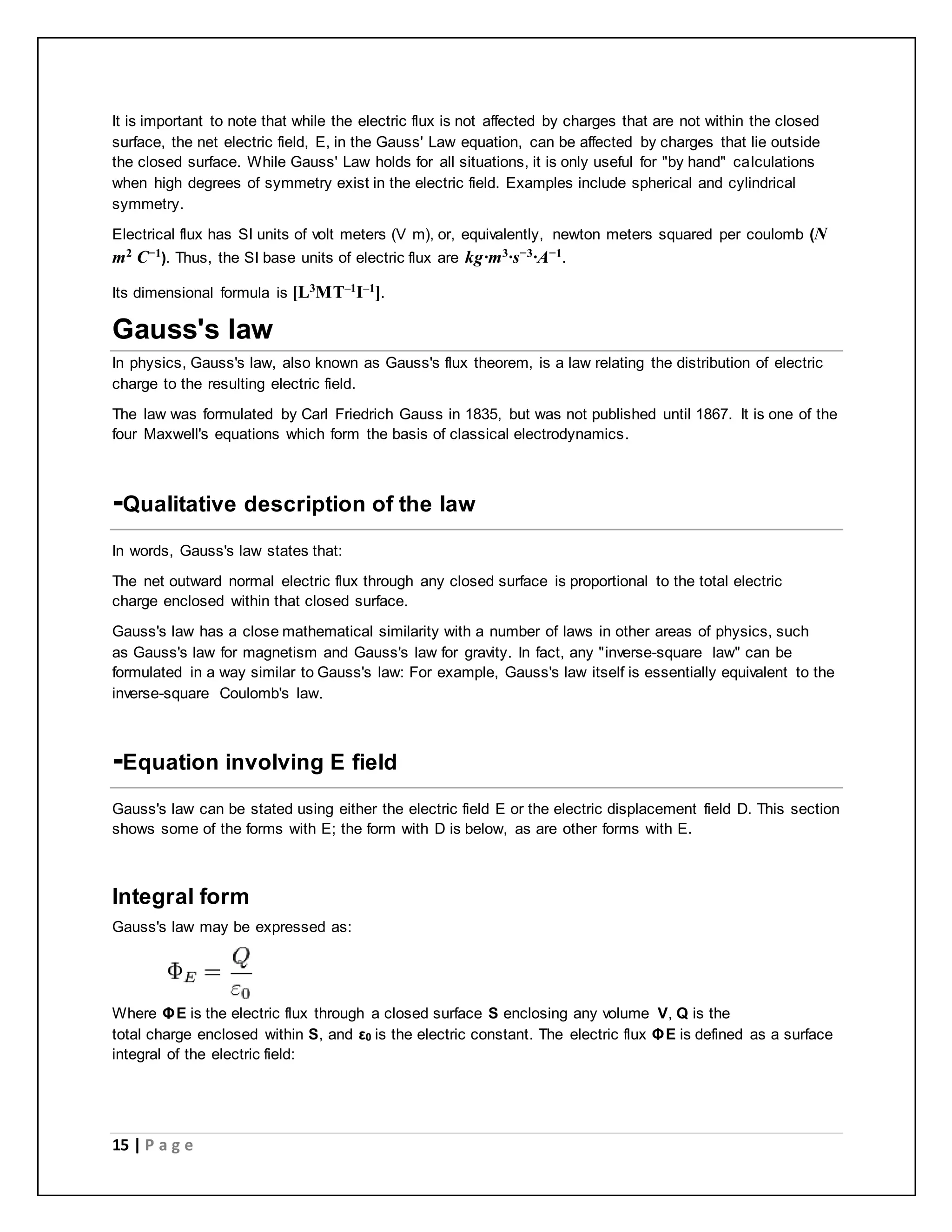 It is important to note that while the electric flux is not affected by charges that are not within the closed 
surface, the net electric field, E, in the Gauss' Law equation, can be affected by charges that lie outside 
the closed surface. While Gauss' Law holds for all situations, it is only useful for "by hand" calculations 
when high degrees of symmetry exist in the electric field. Examples include spherical and cylindrical 
symmetry. 
Electrical flux has SI units of volt meters (V m), or, equivalently, newton meters squared per coulomb (N 
m2 C−1). Thus, the SI base units of electric flux are kg·m3·s−3·A−1. 
Its dimensional formula is [L3MT–1I–1]. 
Gauss's law 
In physics, Gauss's law, also known as Gauss's flux theorem, is a law relating the distribution of electric 
charge to the resulting electric field. 
The law was formulated by Carl Friedrich Gauss in 1835, but was not published until 1867. It is one of the 
four Maxwell's equations which form the basis of classical electrodynamics. 
-Qualitative description of the law 
In words, Gauss's law states that: 
The net outward normal electric flux through any closed surface is proportional to the total electric 
charge enclosed within that closed surface. 
Gauss's law has a close mathematical similarity with a number of laws in other areas of physics, such 
as Gauss's law for magnetism and Gauss's law for gravity. In fact, any "inverse-square law" can be 
formulated in a way similar to Gauss's law: For example, Gauss's law itself is essentially equivalent to the 
inverse-square Coulomb's law. 
-Equation involving E field 
Gauss's law can be stated using either the electric field E or the electric displacement field D. This section 
shows some of the forms with E; the form with D is below, as are other forms with E. 
Integral form 
Gauss's law may be expressed as: 
Where ΦE is the electric flux through a closed surface S enclosing any volume V, Q is the 
total charge enclosed within S, and ε0 is the electric constant. The electric flux ΦE is defined as a surface 
integral of the electric field: 
15 | P a g e 
 