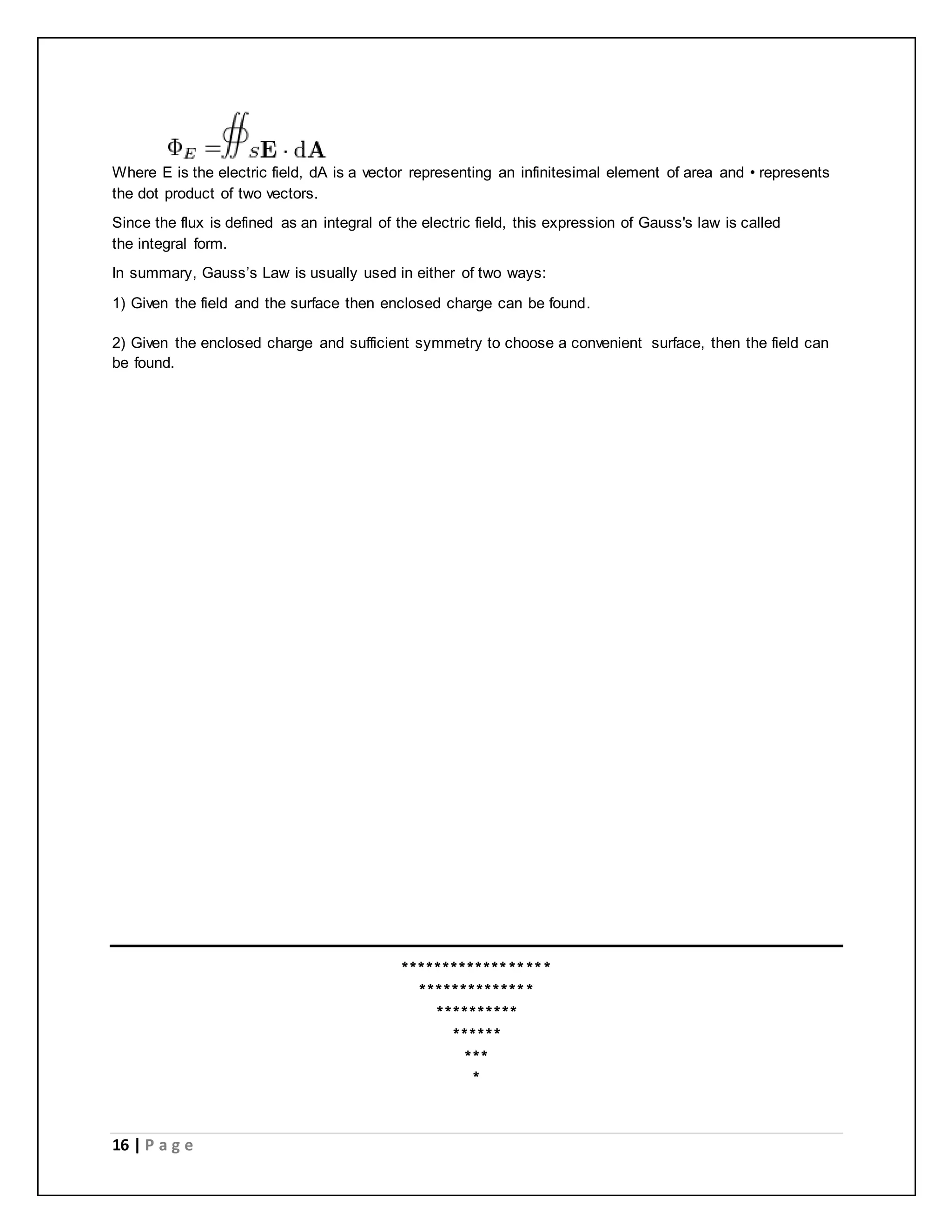 Where E is the electric field, dA is a vector representing an infinitesimal element of area and • represents 
the dot product of two vectors. 
Since the flux is defined as an integral of the electric field, this expression of Gauss's law is called 
the integral form. 
In summary, Gauss’s Law is usually used in either of two ways: 
1) Given the field and the surface then enclosed charge can be found. 
2) Given the enclosed charge and sufficient symmetry to choose a convenient surface, then the field can 
be found. 
16 | P a g e 
****************** 
************** 
********** 
****** 
*** 
* 
