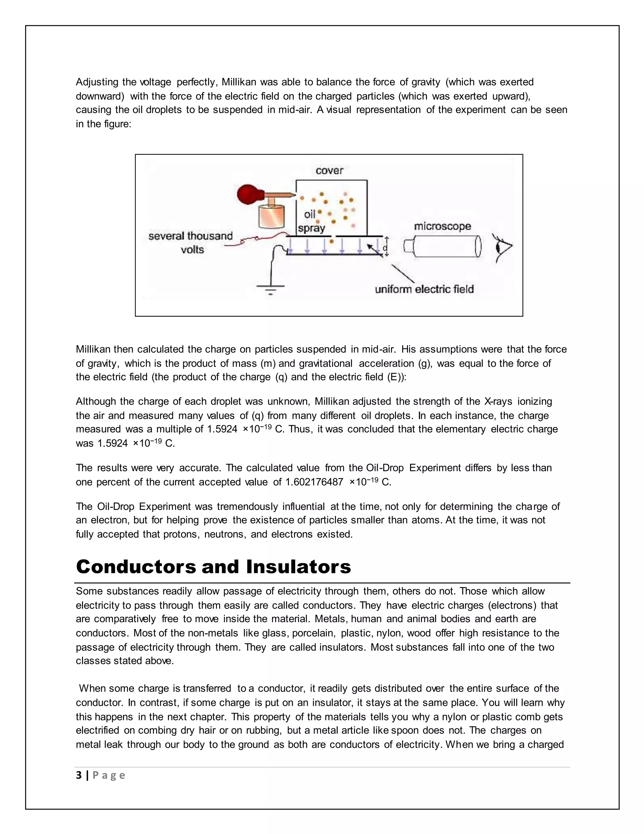 Adjusting the voltage perfectly, Millikan was able to balance the force of gravity (which was exerted 
downward) with the force of the electric field on the charged particles (which was exerted upward), 
causing the oil droplets to be suspended in mid-air. A visual representation of the experiment can be seen 
in the figure: 
Millikan then calculated the charge on particles suspended in mid-air. His assumptions were that the force 
of gravity, which is the product of mass (m) and gravitational acceleration (g), was equal to the force of 
the electric field (the product of the charge (q) and the electric field (E)): 
Although the charge of each droplet was unknown, Millikan adjusted the strength of the X-rays ionizing 
the air and measured many values of (q) from many different oil droplets. In each instance, the charge 
measured was a multiple of 1.5924 ×10−19 C. Thus, it was concluded that the elementary electric charge 
was 1.5924 ×10−19 C. 
The results were very accurate. The calculated value from the Oil-Drop Experiment differs by less than 
one percent of the current accepted value of 1.602176487 ×10−19 C. 
The Oil-Drop Experiment was tremendously influential at the time, not only for determining the charge of 
an electron, but for helping prove the existence of particles smaller than atoms. At the time, it was not 
fully accepted that protons, neutrons, and electrons existed. 
Conductors and Insulators 
Some substances readily allow passage of electricity through them, others do not. Those which allow 
electricity to pass through them easily are called conductors. They have electric charges (electrons) that 
are comparatively free to move inside the material. Metals, human and animal bodies and earth are 
conductors. Most of the non-metals like glass, porcelain, plastic, nylon, wood offer high resistance to the 
passage of electricity through them. They are called insulators. Most substances fall into one of the two 
classes stated above. 
When some charge is transferred to a conductor, it readily gets distributed over the entire surface of the 
conductor. In contrast, if some charge is put on an insulator, it stays at the same place. You will learn why 
this happens in the next chapter. This property of the materials tells you why a nylon or plastic comb gets 
electrified on combing dry hair or on rubbing, but a metal article like spoon does not. The charges on 
metal leak through our body to the ground as both are conductors of electricity. When we bring a charged 
3 | P a g e 
 