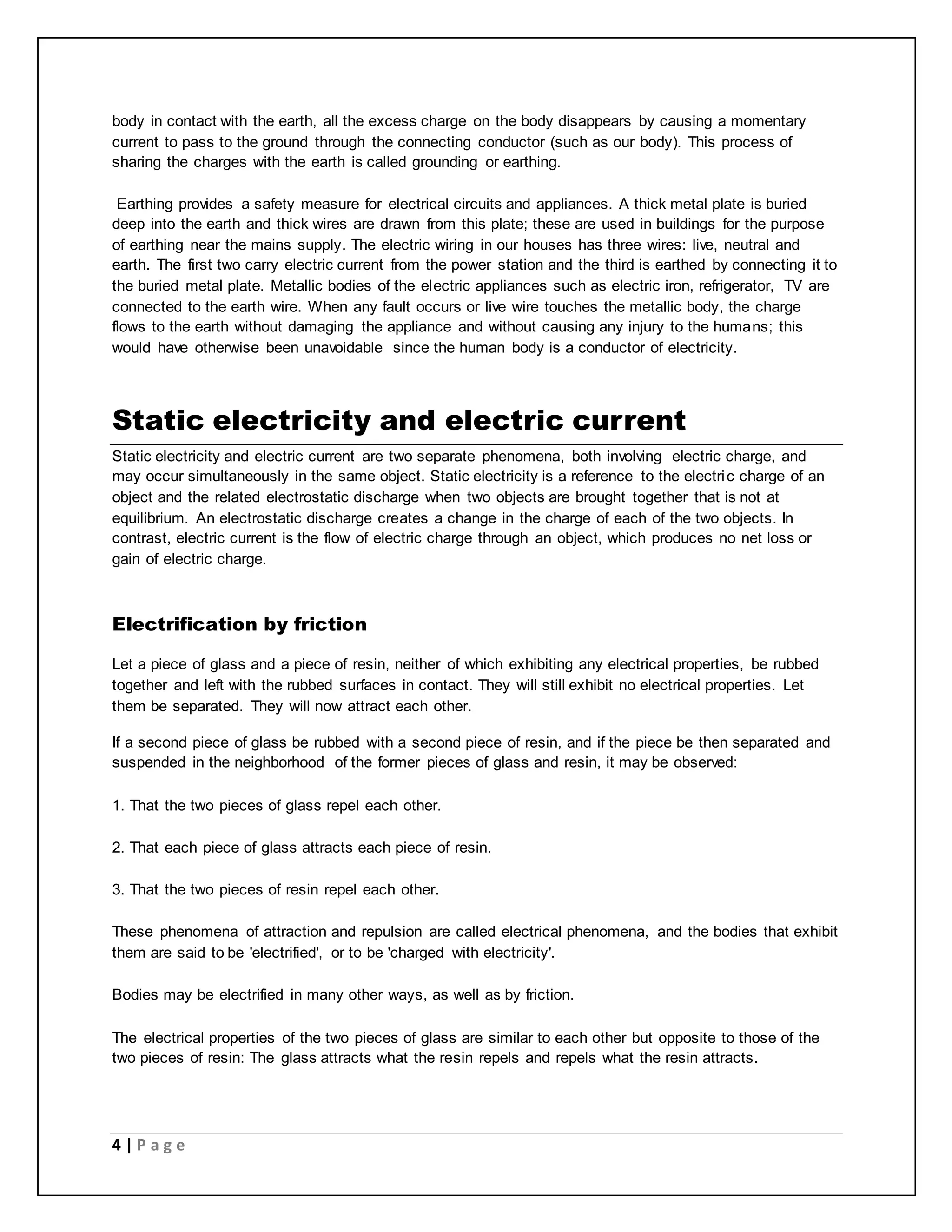 body in contact with the earth, all the excess charge on the body disappears by causing a momentary 
current to pass to the ground through the connecting conductor (such as our body). This process of 
sharing the charges with the earth is called grounding or earthing. 
Earthing provides a safety measure for electrical circuits and appliances. A thick metal plate is buried 
deep into the earth and thick wires are drawn from this plate; these are used in buildings for the purpose 
of earthing near the mains supply. The electric wiring in our houses has three wires: live, neutral and 
earth. The first two carry electric current from the power station and the third is earthed by connecting it to 
the buried metal plate. Metallic bodies of the electric appliances such as electric iron, refrigerator, TV are 
connected to the earth wire. When any fault occurs or live wire touches the metallic body, the charge 
flows to the earth without damaging the appliance and without causing any injury to the humans; this 
would have otherwise been unavoidable since the human body is a conductor of electricity. 
Static electricity and electric current 
Static electricity and electric current are two separate phenomena, both involving electric charge, and 
may occur simultaneously in the same object. Static electricity is a reference to the electric charge of an 
object and the related electrostatic discharge when two objects are brought together that is not at 
equilibrium. An electrostatic discharge creates a change in the charge of each of the two objects. In 
contrast, electric current is the flow of electric charge through an object, which produces no net loss or 
gain of electric charge. 
Electrification by friction 
Let a piece of glass and a piece of resin, neither of which exhibiting any electrical properties, be rubbed 
together and left with the rubbed surfaces in contact. They will still exhibit no electrical properties. Let 
them be separated. They will now attract each other. 
If a second piece of glass be rubbed with a second piece of resin, and if the piece be then separated and 
suspended in the neighborhood of the former pieces of glass and resin, it may be observed: 
1. That the two pieces of glass repel each other. 
2. That each piece of glass attracts each piece of resin. 
3. That the two pieces of resin repel each other. 
These phenomena of attraction and repulsion are called electrical phenomena, and the bodies that exhibit 
them are said to be 'electrified', or to be 'charged with electricity'. 
Bodies may be electrified in many other ways, as well as by friction. 
The electrical properties of the two pieces of glass are similar to each other but opposite to those of the 
two pieces of resin: The glass attracts what the resin repels and repels what the resin attracts. 
4 | P a g e 
 