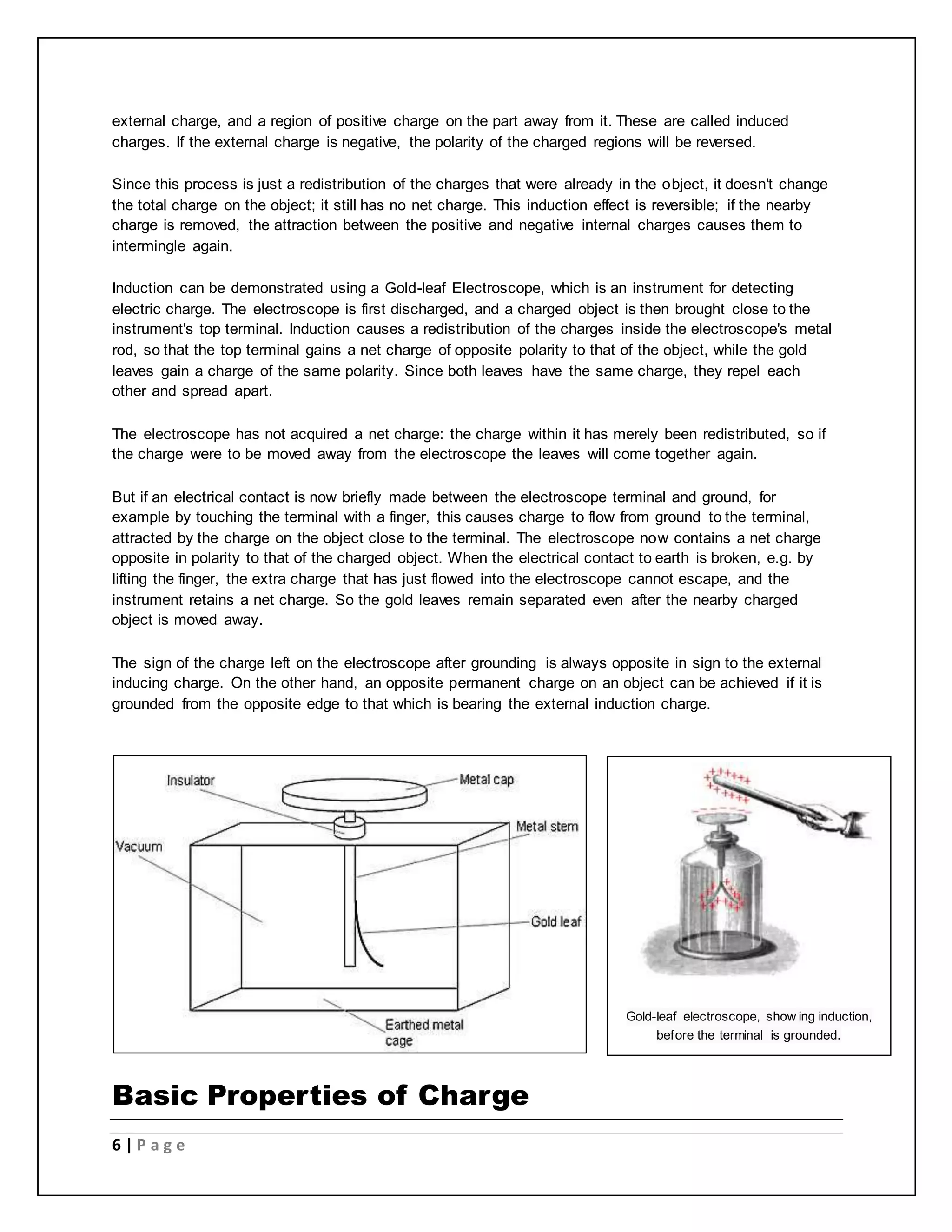 external charge, and a region of positive charge on the part away from it. These are called induced 
charges. If the external charge is negative, the polarity of the charged regions will be reversed. 
Since this process is just a redistribution of the charges that were already in the object, it doesn't change 
the total charge on the object; it still has no net charge. This induction effect is reversible; if the nearby 
charge is removed, the attraction between the positive and negative internal charges causes them to 
intermingle again. 
Induction can be demonstrated using a Gold-leaf Electroscope, which is an instrument for detecting 
electric charge. The electroscope is first discharged, and a charged object is then brought close to the 
instrument's top terminal. Induction causes a redistribution of the charges inside the electroscope's metal 
rod, so that the top terminal gains a net charge of opposite polarity to that of the object, while the gold 
leaves gain a charge of the same polarity. Since both leaves have the same charge, they repel each 
other and spread apart. 
The electroscope has not acquired a net charge: the charge within it has merely been redistributed, so if 
the charge were to be moved away from the electroscope the leaves will come together again. 
But if an electrical contact is now briefly made between the electroscope terminal and ground, for 
example by touching the terminal with a finger, this causes charge to flow from ground to the terminal, 
attracted by the charge on the object close to the terminal. The electroscope now contains a net charge 
opposite in polarity to that of the charged object. When the electrical contact to earth is broken, e.g. by 
lifting the finger, the extra charge that has just flowed into the electroscope cannot escape, and the 
instrument retains a net charge. So the gold leaves remain separated even after the nearby charged 
object is moved away. 
The sign of the charge left on the electroscope after grounding is always opposite in sign to the external 
inducing charge. On the other hand, an opposite permanent charge on an object can be achieved if it is 
grounded from the opposite edge to that which is bearing the external induction charge. 
Basic Properties of Charge 
6 | P a g e 
Gold-leaf electroscope, show ing induction, 
before the terminal is grounded. 
 