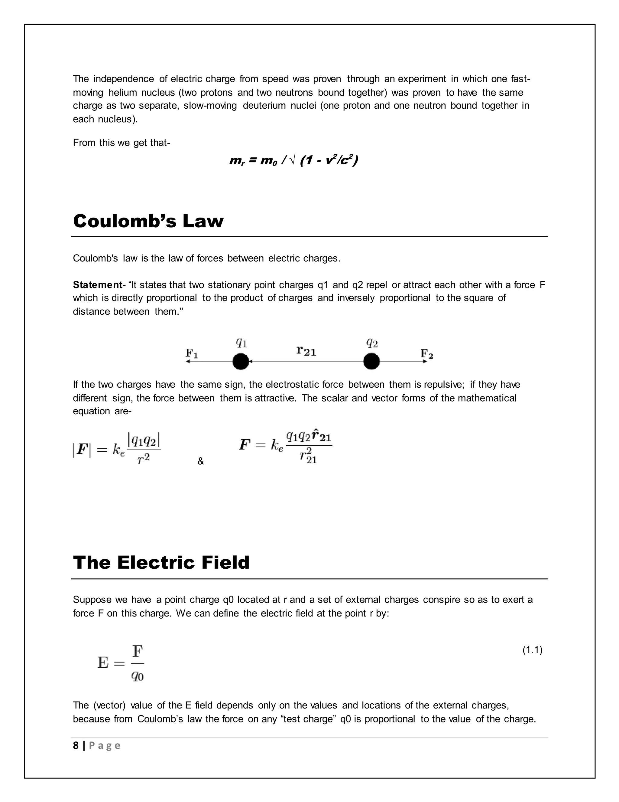 The independence of electric charge from speed was proven through an experiment in which one fast-moving 
helium nucleus (two protons and two neutrons bound together) was proven to have the same 
charge as two separate, slow-moving deuterium nuclei (one proton and one neutron bound together in 
each nucleus). 
From this we get that- 
Coulomb’s Law 
m 
r 
= m 
0 
/ √ (1 - v2/c2) 
Coulomb's law is the law of forces between electric charges. 
Statement- “It states that two stationary point charges q1 and q2 repel or attract each other with a force F 
which is directly proportional to the product of charges and inversely proportional to the square of 
distance between them." 
If the two charges have the same sign, the electrostatic force between them is repulsive; if they have 
different sign, the force between them is attractive. The scalar and vector forms of the mathematical 
equation are- 
8 | P a g e 
& 
The Electric Field 
Suppose we have a point charge q0 located at r and a set of external charges conspire so as to exert a 
force F on this charge. We can define the electric field at the point r by: 
_____________________________________________________________ (1.1) 
The (vector) value of the E field depends only on the values and locations of the external charges, 
because from Coulomb’s law the force on any “test charge” q0 is proportional to the value of the charge. 
 