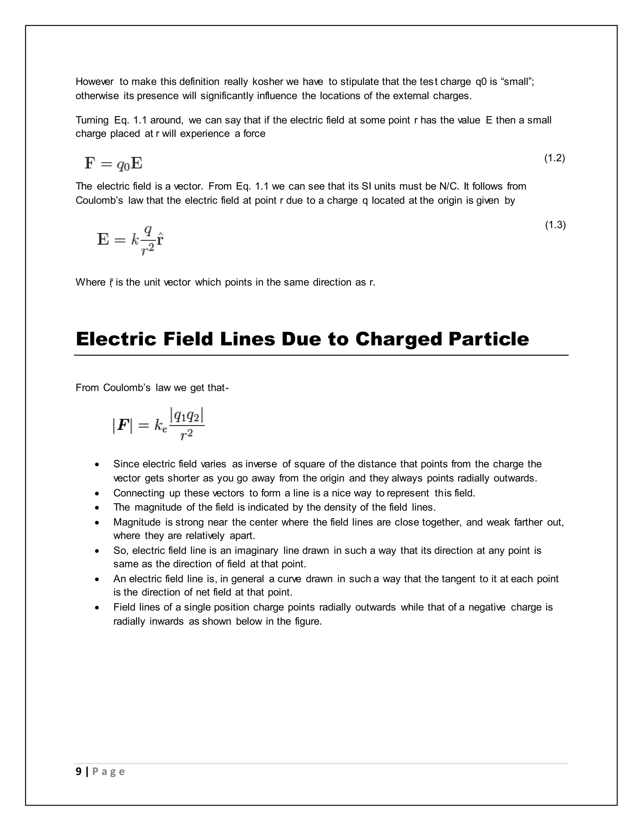 However to make this definition really kosher we have to stipulate that the tes t charge q0 is “small”; 
otherwise its presence will significantly influence the locations of the external charges. 
Turning Eq. 1.1 around, we can say that if the electric field at some point r has the value E then a small 
charge placed at r will experience a force 
9 | P a g e 
________________________________________________________________ (1.2) 
The electric field is a vector. From Eq. 1.1 we can see that its SI units must be N/C. It follows from 
Coulomb’s law that the electric field at point r due to a charge q located at the origin is given by 
__________________________________________________________ (1.3) 
Where ṝ is the unit vector which points in the same direction as r. 
Electric Field Lines Due to Charged Particle 
From Coulomb’s law we get that- 
 Since electric field varies as inverse of square of the distance that points from the charge the 
vector gets shorter as you go away from the origin and they always points radially outwards. 
 Connecting up these vectors to form a line is a nice way to represent this field. 
 The magnitude of the field is indicated by the density of the field lines. 
 Magnitude is strong near the center where the field lines are close together, and weak farther out, 
where they are relatively apart. 
 So, electric field line is an imaginary line drawn in such a way that its direction at any point is 
same as the direction of field at that point. 
 An electric field line is, in general a curve drawn in such a way that the tangent to it at each point 
is the direction of net field at that point. 
 Field lines of a single position charge points radially outwards while that of a negative charge is 
radially inwards as shown below in the figure. 
 