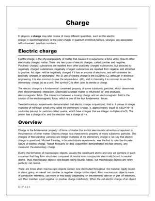 1 | P a g e 
Charge 
In physics, a charge may refer to one of many different quantities, such as the electric 
charge in electromagnetism or the color charge in quantum chromodynamics. Charges are associated 
with conserved quantum numbers. 
Electric charge 
Electric charge is the physical property of matter that causes it to experience a force when close to other 
electrically charged matter. There are two types of electric charges, called positive and negative. 
Positively charged substances are repelled from other positively charged substances, but attracted to 
negatively charged substances; negatively charged substances are repelled from negative and attracted 
to positive. An object will be negatively charged if it has an excess of electrons, and will otherwise be 
positively charged or uncharged. The SI unit of electric charge is the coulomb (C), although in electrical 
engineering it is also common to use the ampere-hour (Ah), and in chemistry it is common to use the 
elementary charge (e) as a unit. The symbol Q is often used to denote a charge. 
The electric charge is a fundamental conserved property of some subatomic particles, which determines 
their electromagnetic interaction. Electrically charged matter is influenced by, and produces, 
electromagnetic fields. The interaction between a moving charge and an electromagnetic field is the 
source of the electromagnetic force, which is one of the four fundamental forces. 
Twentieth-century experiments demonstrated that electric charge is quantized; that is, it comes in integer 
multiples of individual small units called the elementary charge, e, approximately equal to 1.602×10−19 
coulombs (except for particles called quarks, which have charges that are integer multiples of e/3). The 
proton has a charge of e, and the electron has a charge of −e. 
Overview 
Charge is the fundamental property of forms of matter that exhibit electrostatic attraction or repulsion in 
the presence of other matter. Electric charge is a characteristic property of many subatomic particles. The 
charges of free-standing particles are integer multiples of the elementary charge e; we say that electric 
charge is quantized. Michael Faraday, in his electrolysis experiments, was the first to note the discrete 
nature of electric charge. Robert Millikan's oil-drop experiment demonstrated this fact directly, and 
measured the elementary charge. 
During the formation of macroscopic objects, usually the const ituent atoms and ions will combine in such 
a manner that they form structures composed of neutral ionic compounds electrically bound to neutral 
atoms. Thus macroscopic objects tend toward being neutral overall, but macroscopic objects are rarely 
perfectly net neutral. 
There are times when macroscopic objects contain ions distributed throughout the material, rigidly bound 
in place, giving an overall net positive or negative charge to the object. Also, macroscopic objects made 
of conductive elements, can more or less easily (depending on the element) take on or give off electrons, 
and then maintain a net negative or positive charge indefinitely. When the net electric charge of an object 
 