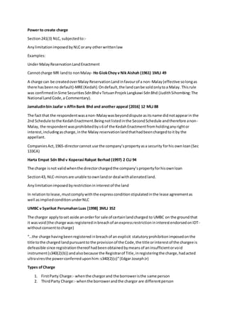 Power to create charge
Section241(3) NLC, subjectedto:-
AnylimitationimposedbyNLCor any otherwrittenlaw
Examples:
Under MalayReservationLandEnactment
Cannotcharge MR landto nonMalay- Ho GiokChoy v Nik Aishah (1961) 1MLJ 49
A charge can be createdoverMalay ReservationLandinfavourof a non-Malay(effective solongas
there has beenno default)-MRE(Kedah).Ondefault,the landcanbe soldonlytoa Malay. Thisrule
was confirmedinSime SecuritiesSdnBhdvTetuanProjekLangkawi SdnBhd (JudithSihombing:The
National LandCode,a Commentary).
Jamaludinbin Jaafar v AffinBank Bhd and another appeal [2016] 12 MLJ 88
The fact that the respondentwasanon-Malaywasbeyonddispute asitsname didnotappearin the
2nd Schedule tothe KedahEnactment.Beingnotlistedinthe SecondSchedule andtherefore anon-
Malay, the respondent wasprohibitedbys6 of the KedahEnactmentfromholdinganyrightor
interest,includingascharge,inthe Malay reservationlandthathadbeenchargedtoit by the
appellant.
CompaniesAct,1965-directorcannot use the company’spropertyasa security forhis ownloan(Sec
133CA)
Harta Empat Sdn Bhd v Koperasi Rakyat Berhad (1997) 2 CLJ 94
The charge isnot validwhenthe directorchargedthe company’spropertyforhisownloan
Section43, NLC-minorsare unable toownlandor deal withalienatedland.
Anylimitationimposedbyrestrictionininterestof the land
In relationtolease,mustcomplywiththe expressconditionstipulatedinthe lease agreementas
well asimpliedconditionunderNLC
UMBC v Syarikat PerumahanLuas [1998] 3MLJ 352
The chargor applytoset aside anorderfor sale of certainlandcharged to UMBC on the groundthat
it wasvoid(the charge was registeredinbreachof anexpressrestrictionininterestendorsedonIDT-
withoutconsenttocharge)
“…the charge havingbeenregisteredinbreachof an explicit statutoryprohibitionimposedonthe
title tothe charged landpursuantto the provisionof the Code,the title orinterestof the chargee is
defeasible since registrationthereof hadbeenobtainedbymeansof aninsufficientorvoid
instrument(s340(2)(b)) andalsobecause the Registrarof Title,inregisteringthe charge,hadacted
ultraviresthe powerconferreduponhim:s340(2)(c)”(Edgar JosephJr)
Types ofCharge
1. FirstParty Charge:- whenthe chargorand the borroweristhe same person
2. ThirdParty Charge:- whenthe borrowerandthe chargor are differentperson
 