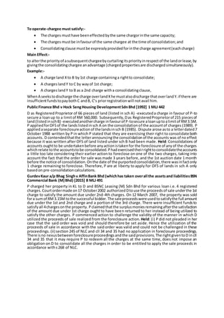 To operate-chargee must satisfy:-
 The charges musthave beeneffectedbythe same chargorinthe same capacity;
 The charges mustbe infavourof the same chargee at the time of consolidation;and
 Consolidatingclause mustbe expresslyprovidedforinthe charge agreement(eachcharge)
Main Effect:-
to alterthe priorityof asubsequentchargeebycurtailingitspriorityinrespectof the landorlease,by
givingthe consolidatingchargee anadvantage (chargedpropertiesare dischargedsimultaneously).
Example:-
 A charge land Xto B by1st charge containinga rightto consolidate;
 A chargeslandY to C by wayof 1st charge;
 A chargeslandY to B as a 2nd charge witha consolidatingclause,
WhenA seekstodischarge the charge overlandXhe mustalsodischarge thatoverlandY.if there are
insufficientfundstopaybothC andB, C’s priorregistrationwill notavail him.
PublicFinance Bhd v Hock SengHousing DevelopmentSdnBhd [1992] 1 MLJ 442
D as Registered Proprietor of 66 pieces of land (listed in sch A) -executeda charge in favour of P-to
secure a loanup to a limitof RM 560,000. Subsequently,Das RegisteredProprietorof 215 piecesof
land(listedinschB) -executedanothercharge infavourof P-tosecure aloanuptoalimitof RM3.5M.
P appliedforOFSof the landslistedinsch A on the consolidationof the accountof charges (1989). P
appliedaseparate foreclosureactionof the landsinsch B (1985). Dispute arose asto a letterdated7
October 1988 written by P in which P stated that they are exercising their right to consolidate both
accounts. D contendedthatthe letterannouncingthe consolidationof the accounts was of no effect
because it was written after OFS of land listed under sch B had been made. Held: Consolidations of
accounts oughtto be undertakenbefore anyactionistakenfor the foreclosure of anyof the charges
whichrelate tothe accountstobe consolidated.Phadexercisedtheirrighttoconsolidatetheaccounts
a little too late considering their earlier action to foreclose on one of the two charges, taking into
account the fact that the order for sale was made 3 years before, and the 1st auction date 1 month
before the notice of consolidation.Onthe date of the purportedconsolidation,there wasinfactonly
1 charge remaining to foreclose. Therefore, P are at liberty to apply for OFS of lands in sch A only
basedon pre-consolidationcalculations.
GurdevKaur a/p Bhag Singhv AffinBank Bhd (whichhas taken overall the assetsand liabilitiesBSN
Commercial Bank (M) Bhd) [2015] 8 MLJ 491
P charged her property in KL to D and BSNC Leasing (M) Sdn Bhd for various loan i.e. 4 registered
charges. Courtordermade on17 October2002 authorizedDtouse the proceedsof sale underthe 1st
charge to satisfy the amount due under 2nd-4th charges. On 12 March 2007, the property was sold
fora sumof RM 3.15M tothe successful bidder. The saleproceedswereusedtosatisfythe full amount
due under the 1st and 2nd charge and a portion of the 3rd charge. There were insufficient fundsto
satisfy all 4chargesonthe property. Pclaimedthatthe surplusmoniesremainingafterthe satisfaction
of the amount due under 1st charge ought to have been returned to her instead of being utilized to
satisfy the other charges. P commenced action to challenge the validity of the manner in which D
utilized the proceeds of sale realized from the foreclosure action. Held: (i) P did not pleaded in her
case that the said order was void and should therefore be set aside. Hence the utilization of the
proceeds of sale in accordance with the said order was valid and could not be challenged in these
proceedings. (ii) section 245 of NLC and cll 34 and 35 had no application in foreclosure proceedings.
There isno nexusbetweenforeclosureproceedingsandthe saidprovisions.The rightgiventoD incll
34 and 35 that it may require P to redeem all the charges at the same time, does not impose an
obligation on D to consolidate all the charges in order to be entitled to apply the sale proceeds in
accordance withs268 of NLC.
 