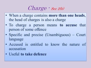 Charge - Sec 2(b)
• When a charge contains more than one heads,
the head of charges is also a charge
• To charge a person means to accuse that
person of some offence
• Specific and precise (Unambiguous) – Court
language
• Accused is entitled to know the nature of
accusation
• Useful to take defence
 