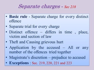 Separate charges - Sec 218
• Basic rule - Separate charge for every distinct
offence
• Separate trial for every charge
• Distinct offence – differs in time , place,
victim and section of law
• Theft and Causing grievous hurt
• Application by the accused – All or any
number of the offences tried together
• Magistrate’s discretion – prejudice to accused
• Exceptions : Sec. 219, 220, 221 and 223
 