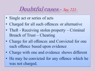Doubtful cases - Sec 221
• Single act or series of acts
• Charged for all such offences or alternative
• Theft - Receiving stolen property – Criminal
Breach of Trust – Cheating
• Charge for all offences and Convicted for one
such offence based upon evidence
• Charge with one and evidence shows different
• He may be convicted for any offence which he
was not charged.
 