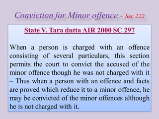 Conviction for Minor offence - Sec 222
State V. Tara dutta AIR 2000 SC 297
When a person is charged with an offence
consisting of several particulars, this section
permits the court to convict the accused of the
minor offence though he was not charged with it
– Thus when a person with an offence and facts
are proved which reduce it to a minor offence, he
may be convicted of the minor offences although
he is not charged with it.
 