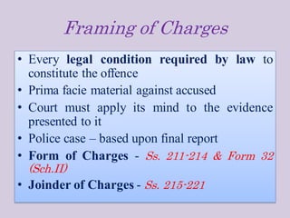Framing of Charges
• Every legal condition required by law to
constitute the offence
• Prima facie material against accused
• Court must apply its mind to the evidence
presented to it
• Police case – based upon final report
• Form of Charges - Ss. 211-214 & Form 32
(Sch.II)
• Joinder of Charges - Ss. 215-221
 