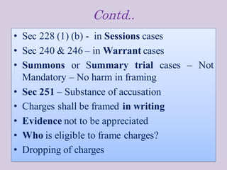 Contd..
• Sec 228 (1) (b) - in Sessions cases
• Sec 240 & 246 – in Warrant cases
• Summons or Summary trial cases – Not
Mandatory – No harm in framing
• Sec 251 – Substance of accusation
• Charges shall be framed in writing
• Evidence not to be appreciated
• Who is eligible to frame charges?
• Dropping of charges
 