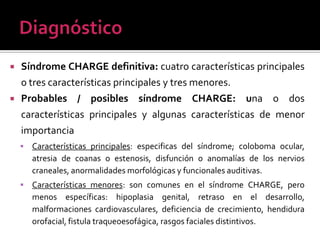 



Síndrome CHARGE definitiva: cuatro características principales
o tres características principales y tres menores.
Probables / posibles síndrome CHARGE: una o dos
características principales y algunas características de menor
importancia


Características principales: especificas del síndrome; coloboma ocular,
atresia de coanas o estenosis, disfunción o anomalías de los nervios
craneales, anormalidades morfológicas y funcionales auditivas.



Características menores: son comunes en el síndrome CHARGE, pero
menos específicas: hipoplasia genital, retraso en el desarrollo,
malformaciones cardiovasculares, deficiencia de crecimiento, hendidura
orofacial, fistula traqueoesofágica, rasgos faciales distintivos.

 
