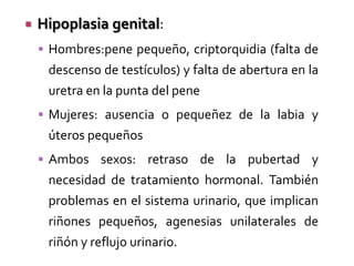 

Hipoplasia genital:
 Hombres:pene pequeño, criptorquidia (falta de

descenso de testículos) y falta de abertura en la
uretra en la punta del pene
 Mujeres: ausencia o pequeñez de la labia y

úteros pequeños
 Ambos sexos: retraso de la pubertad y

necesidad de tratamiento hormonal. También
problemas en el sistema urinario, que implican

riñones pequeños, agenesias unilaterales de
riñón y reflujo urinario.

 