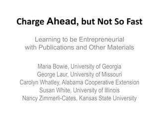 Charge Ahead, but Not So Fast
     Learning to be Entrepreneurial
  with Publications and Other Materials

       Maria Bowie, University of Georgia
       George Laur, University of Missouri
Carolyn Whatley, Alabama Cooperative Extension
        Susan White, University of Illinois
 Nancy Zimmerli-Cates, Kansas State University
 