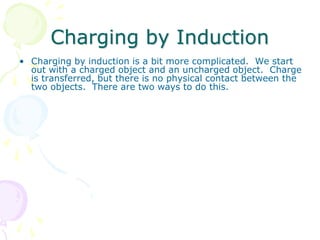 Charging by Induction
• Charging by induction is a bit more complicated. We start
out with a charged object and an uncharged object. Charge
is transferred, but there is no physical contact between the
two objects. There are two ways to do this.
 