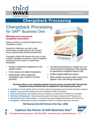 Chargeback Processing
Chargeback Processing
for SAP® Business One
Efficiently track and process
chargeback transactions
Process hundreds of unauthorized deductions or
chargebacks a month.

Designed for distributors who sell to retail
environments, but appropriate for any company
whose customers take unauthorized deductions.

Chargeback enables SAP Business One users to track
customer chargeback transactions, reduce chargeback
processing time and collect on unauthorized
chargebacks.

•   Manage unapproved chargebacks as new                            •    Use approval processing to manage your cus-
    related invoices.                                                    tomers potential chargebacks while assigning
•   Track invoices and related chargebacks.                              an appropriate chargeback Reason Code.
•   Automatically create unapproved                                 •    Enable multiple settlement options.
    chargebacks upon receipt of incoming                            •    Allow multiple on-account credit memos to be
    payments.                                                            applied in one Cash Receipt transaction.

            Third Wave offers an ever expanding selection of award-winning, innovative SAP® Business One
                   companion business solutions that are designed for cross-industry performance.
    •   CrystalWave - Not just reporting, delivery and activity tracking that revolutionizes how Business One information is delivered.
    •   ShipLink - Simple and efficient integration with UPS® WorldShip and FedEx® Ship Manager
    •   Credit Card Processing - Fully integrated credit card processing; from authorizations to settlement to reconciliation.
    •   MICR Check Printing System - Check writing/printing system that integrate seamlessly with SAP® Business One.
    •   EFT Electronic Funds Transfer Solution - A customer/vendor solution developed specifically for SAP® Business One.
    •   Chargebacks - Manage, apply and report on Chargebacks. A MUST for any distributor that sells to retail stores.

                            SAP Business One ISV Partner of the Year—2006


                Capture the Power of SAP Business One®
        Third Wave Business Systems / 201-703-2100 / www.twbs.com / twinfo@twbs.com
 