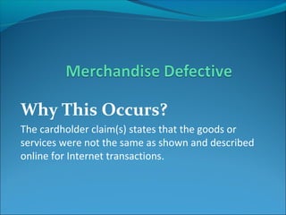 Why This Occurs?
The cardholder claim(s) states that the goods or
services were not the same as shown and described
online for Internet transactions.
 
