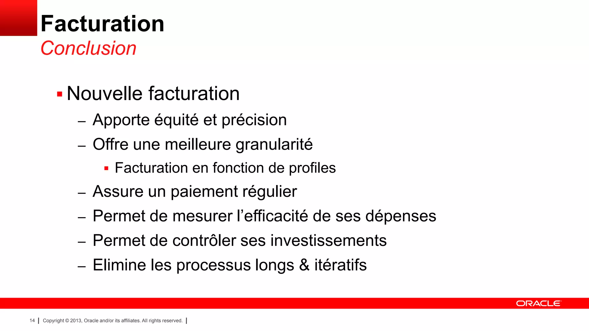 Facturation
Conclusion
 Nouvelle facturation
– Apporte équité et précision
– Offre une meilleure granularité
 Facturation en fonction de profiles

– Assure un paiement régulier
– Permet de mesurer l’efficacité de ses dépenses
– Permet de contrôler ses investissements

– Elimine les processus longs & itératifs

14

Copyright © 2013, Oracle and/or its affiliates. All rights reserved.

 