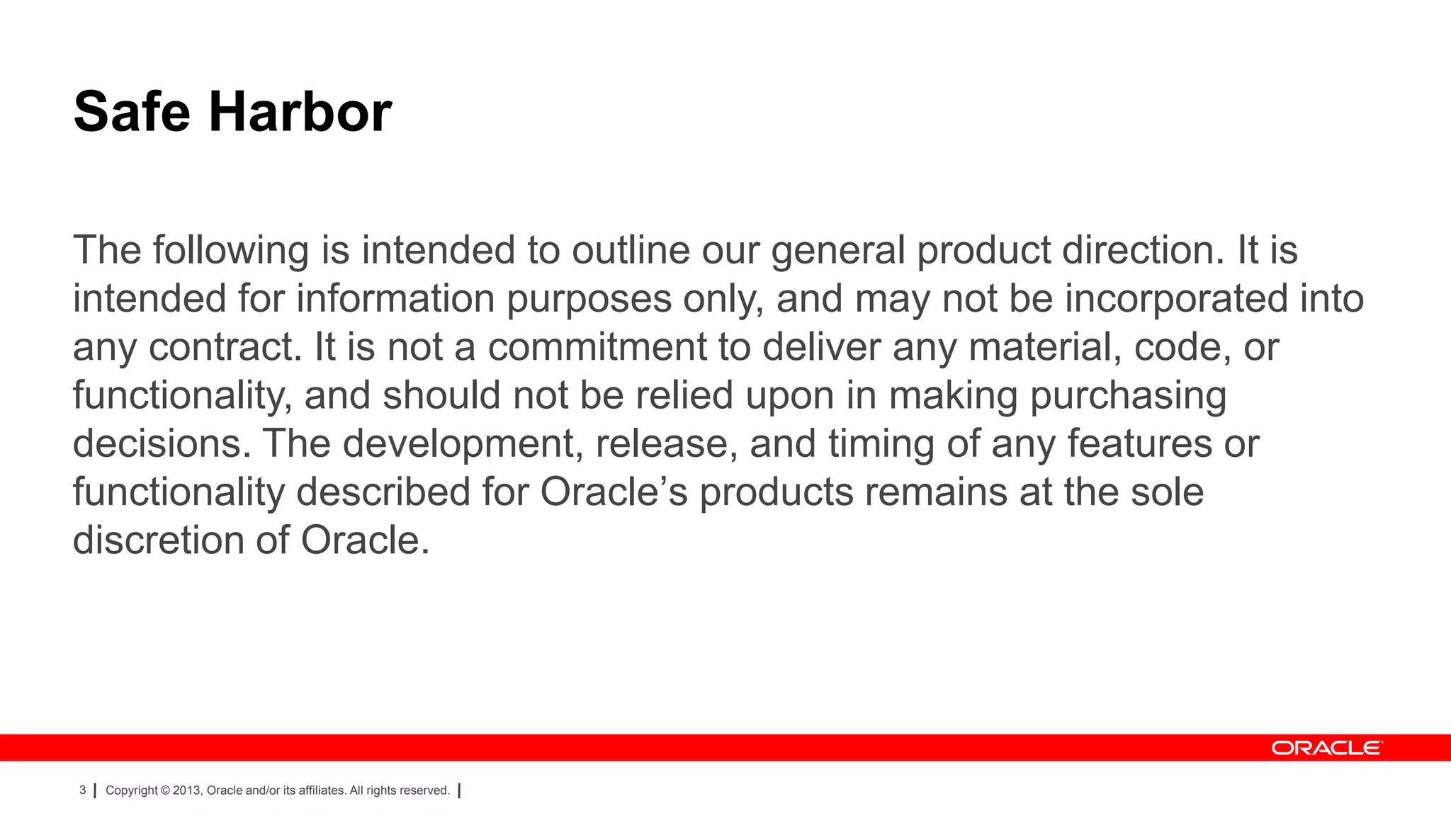 Safe Harbor
The following is intended to outline our general product direction. It is
intended for information purposes only, and may not be incorporated into
any contract. It is not a commitment to deliver any material, code, or
functionality, and should not be relied upon in making purchasing
decisions. The development, release, and timing of any features or
functionality described for Oracle’s products remains at the sole
discretion of Oracle.

3

Copyright © 2013, Oracle and/or its affiliates. All rights reserved.

 
