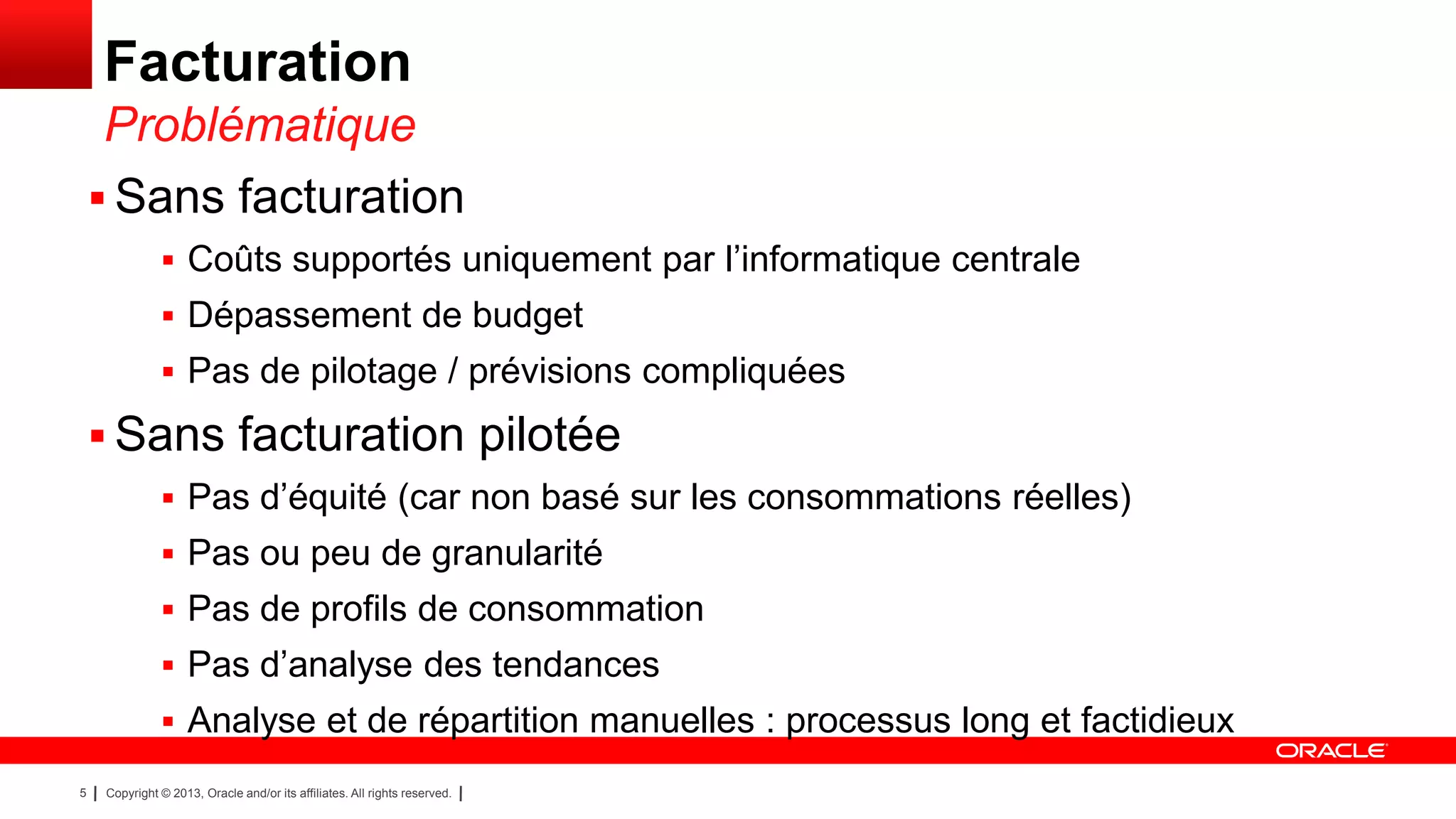Facturation
Problématique
 Sans facturation
 Coûts supportés uniquement par l’informatique centrale
 Dépassement de budget
 Pas de pilotage / prévisions compliquées

 Sans facturation pilotée
 Pas d’équité (car non basé sur les consommations réelles)
 Pas ou peu de granularité
 Pas de profils de consommation
 Pas d’analyse des tendances
 Analyse et de répartition manuelles : processus long et factidieux
5

Copyright © 2013, Oracle and/or its affiliates. All rights reserved.

 