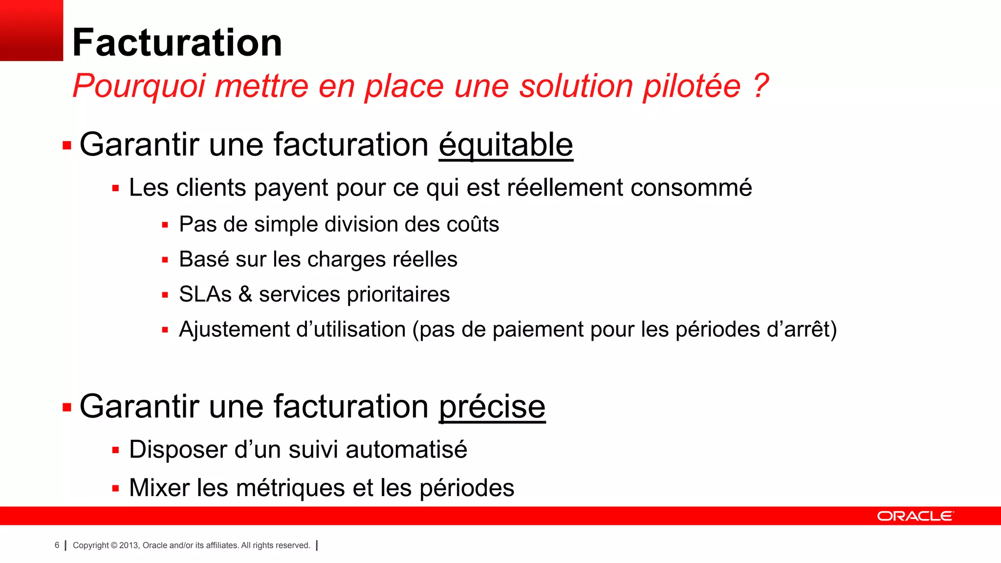 Facturation
Pourquoi mettre en place une solution pilotée ?
 Garantir une facturation équitable
 Les clients payent pour ce qui est réellement consommé
 Pas de simple division des coûts
 Basé sur les charges réelles
 SLAs & services prioritaires
 Ajustement d’utilisation (pas de paiement pour les périodes d’arrêt)

 Garantir une facturation précise
 Disposer d’un suivi automatisé
 Mixer les métriques et les périodes
6

Copyright © 2013, Oracle and/or its affiliates. All rights reserved.

 