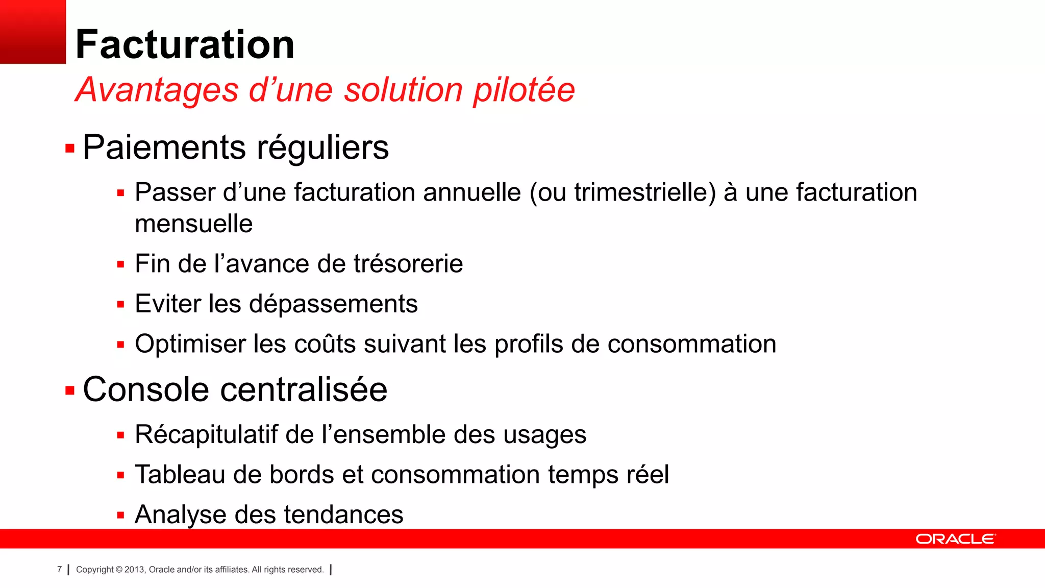 Facturation
Avantages d’une solution pilotée
 Paiements réguliers
 Passer d’une facturation annuelle (ou trimestrielle) à une facturation

mensuelle
 Fin de l’avance de trésorerie

 Eviter les dépassements
 Optimiser les coûts suivant les profils de consommation

 Console centralisée
 Récapitulatif de l’ensemble des usages
 Tableau de bords et consommation temps réel
 Analyse des tendances
7

Copyright © 2013, Oracle and/or its affiliates. All rights reserved.

 