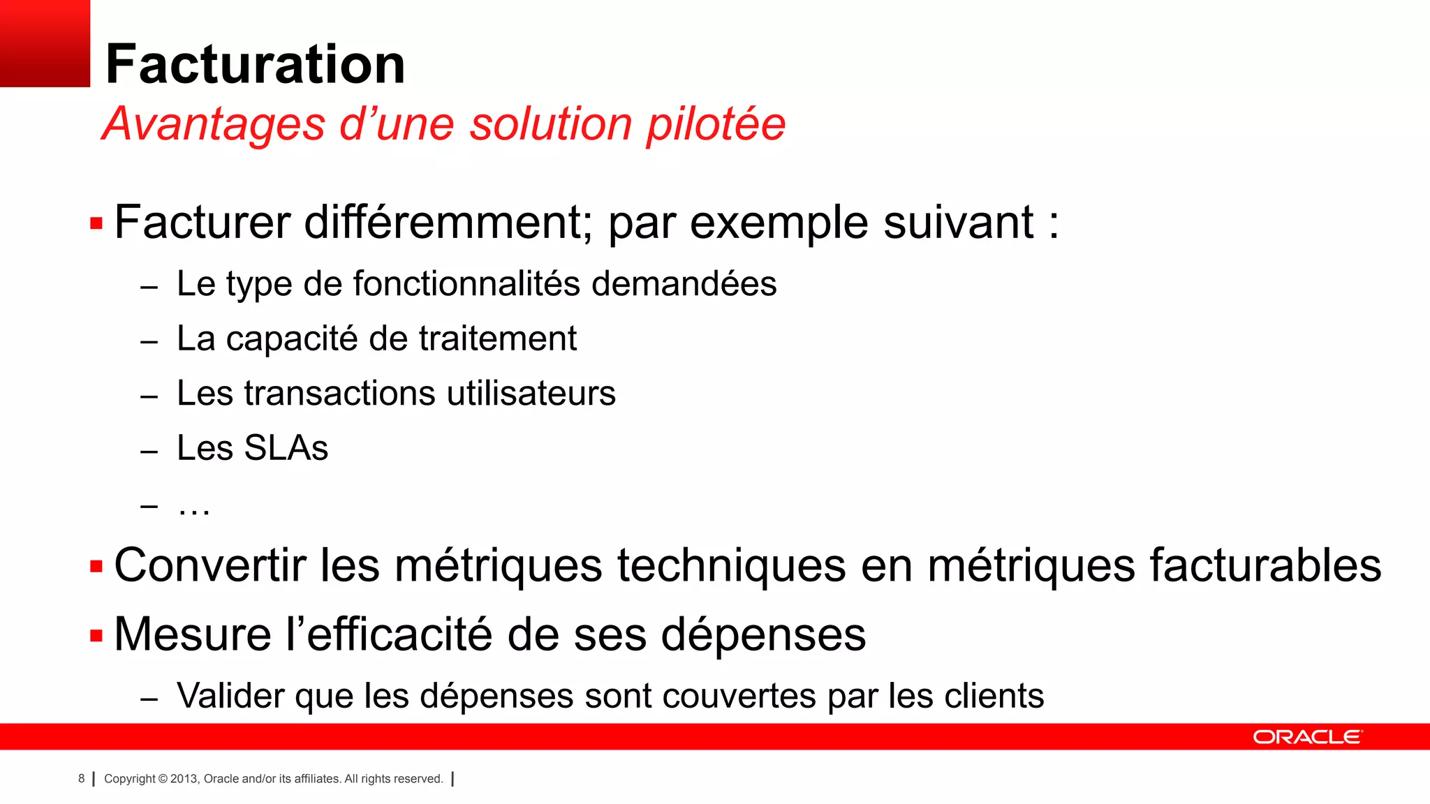 Facturation
Avantages d’une solution pilotée
 Facturer différemment; par exemple suivant :
– Le type de fonctionnalités demandées
– La capacité de traitement
– Les transactions utilisateurs
– Les SLAs
– …

 Convertir les métriques techniques en métriques facturables
 Mesure l’efficacité de ses dépenses
– Valider que les dépenses sont couvertes par les clients
8

Copyright © 2013, Oracle and/or its affiliates. All rights reserved.

 