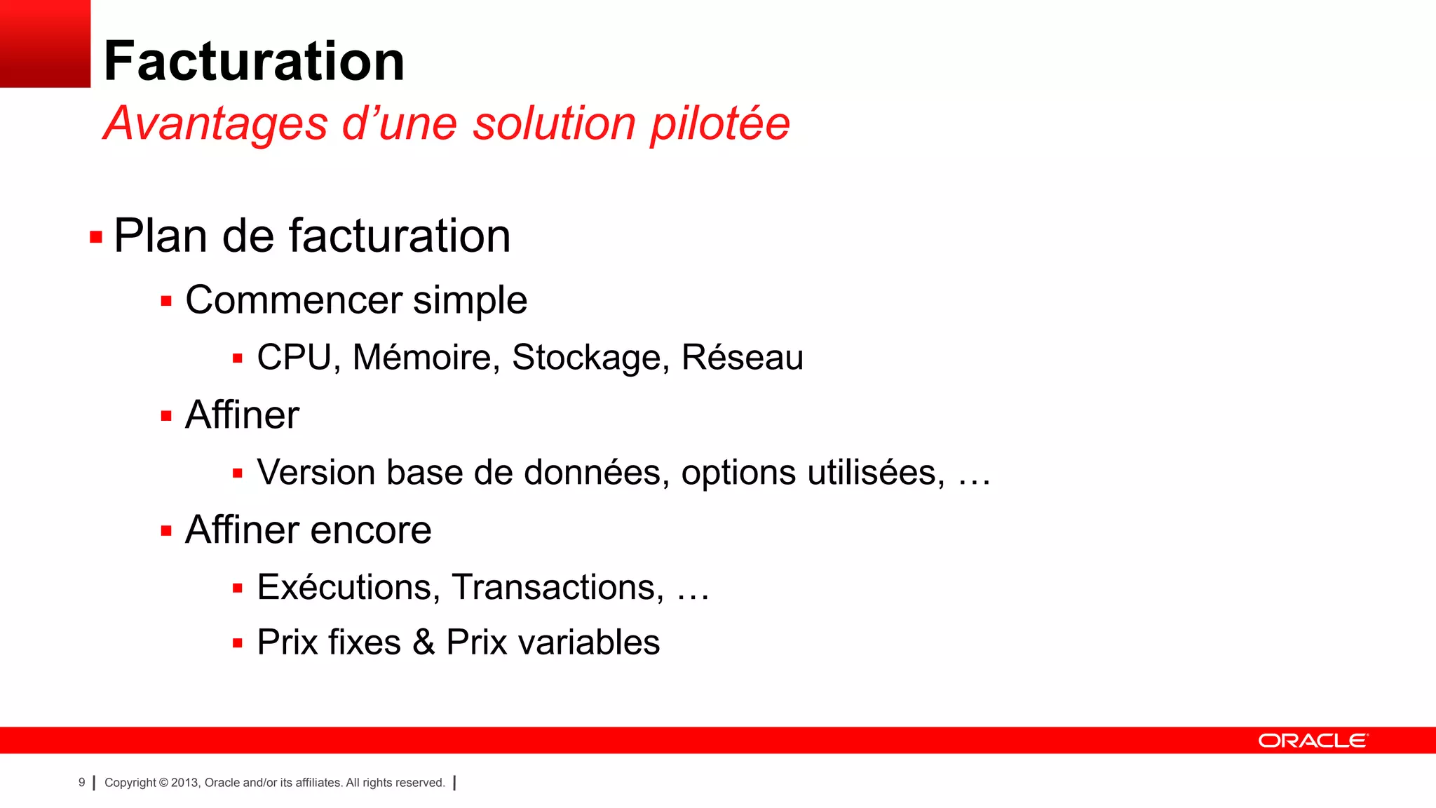 Facturation
Avantages d’une solution pilotée
 Plan de facturation
 Commencer simple
 CPU, Mémoire, Stockage, Réseau

 Affiner
 Version base de données, options utilisées, …

 Affiner encore
 Exécutions, Transactions, …

 Prix fixes & Prix variables

9

Copyright © 2013, Oracle and/or its affiliates. All rights reserved.

 