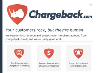 Recover	
  Revenue	
  with
Chargeback	
  Responses
Protect	
  Accounts	
  with
Chargeback	
  Alerts
Stay	
  Informed	
  with
Chargeback	
  Monitoring
We recover lost revenue and protect your merchant account from
chargeback fraud, and we’re really good at it.
Your customers rock, but they’re human.
 