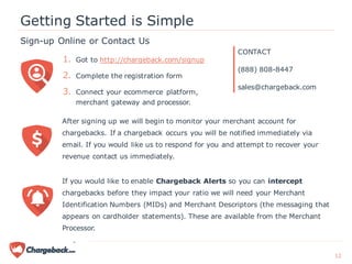 After signing up we will begin to monitor your merchant account for
chargebacks. If a chargeback occurs you will be notified immediately via
email. If you would like us to respond for you and attempt to recover your
revenue contact us immediately.
Sign-up Online or Contact Us
Getting Started is Simple
If you would like to enable Chargeback Alerts so you can intercept
chargebacks before they impact your ratio we will need your Merchant
Identification Numbers (MIDs) and Merchant Descriptors (the messaging that
appears on cardholder statements). These are available from the Merchant
Processor.
1. Got to http://chargeback.com/signup
2. Complete the registration form
3. Connect your ecommerce platform,
merchant gateway and processor.
CONTACT
(888) 808-8447
sales@chargeback.com
12
 