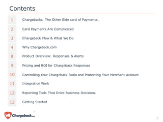 Contents
1
2
3
4
Chargebacks, The Other Side card of Payments.
Card Payments Are Complicated
Chargeback Flow & What We Do
Integration Work
8
9
10
11
Why Chargeback.com
Product Overview: Responses & Alerts
Pricing and ROI for Chargeback Responses
Controlling Your Chargeback Ratio and Protecting Your Merchant Account
Reporting Tools That Drive Business Decisions12
2
Getting Started12
 