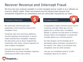 We have two core products available in a fully managed service model or as a software as
a service (SaaS) model. These two products are the industry best because they
consistently outperform our competitors and are continually improved by our team.
Chargeback Responses Chargeback Alerts
Recover Revenue and Intercept Fraud
We continually meet and beat client
expectations when recovering revenue from
chargeback fraud.
Transaction data from ecommerce platforms,
merchant gateways and processors is used to
create comprehensive chargeback responses.
Key data points such as device fingerprinting,
screenshots, AVS checks, network responses are
used to dispute chargebacks.
Last year we processed over 130K
comprehensive and timely chargeback responses
representing $15MM in lost revenue.
A suspended or closed merchant account can kill
a business overnight. Alerts give you the
opportunity to prevent fees, immediately
blacklist a customer and take action to remedy a
situation before the chargeback is received and
recorded against your merchant account.
Our Alert program has the broadest list of
participating banks, processors and partners in
the industry. This allows us to intercept more
chargebacks than any other company.
Last year we immediately acted on 16,500
chargeback alerts for our clients.
7
 