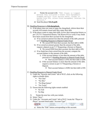 Tiltproof Incorporated


                                  c)       Notate the account with: “TRP: Player is trapped
                                       because they initiated a Credit Card chargeback.
                                       Trapped serials: [List serials here]. Player is
                                       banned from FTP, unless Fraud management reverses the
                                       decision.”
                                  d) Send the player frd.cb.guilt.

                         B) Handling Responses to frd.chargeback.
                            1) If the player does not want to repay the chargeback, inform them their
                               account will remain closed until they repay their debt.
                            2) If the player wants to repay their debt, review their transaction history as
                               per 2.4.2.9.3 Transaction History Tab (Know101) to verify if any funds
                               have been seized from their account for the chargeback.
                                 a) If we seized an amount less than the amount of the debt, proceed
                                     to C) Handling Requests to Deposit Funds Owed.
                                           We seized $50 from their account, but their debt is $200.
                                 b) If we seized an amount greater than the amount of the debt,
                                     request a deposit as per 5.17 Requesting a Seizure or Deposit.
                                           We seized $200 from their account, but their debt is $50.
                                 c) If no funds have been seized from the account, compare the
                                     account balance to the amount of the debt.
                                          i) If the account balance is less than the amount of the debt,
                                             proceed to C) Handling Requests to Deposit Funds Owed.
                                                   Their account balance is $50, but their debt is $200.
                                         ii) If the account balance is more than the amount of the debt,
                                             request a seizure as per 5.17 Requesting a Seizure or
                                             Deposit.
                                                   Their account balance is $200, but their debt is $50.

                         C) Handling Requests to Deposit Funds Owed
                            1) Under the “Security and Limits” tab in WAT, click on the following
                               rights to disable them:
                                    “No Chat”
                                    “No Mix”
                                    “No Ring Games”
                                    “No Tourn”
                            2) Ensure that the following rights remain enabled:
                                    No Txfr
                                    No Dep
                            3)     Notate the note box with your initials.
                            4) Select “Save”.
                            5) Under the “Accounts and Limits” tab in WAT, locate the “Player to
                               Player” account listed under “Account Type”.


                                  a) Select the “Edit” button corresponding to this account.
 