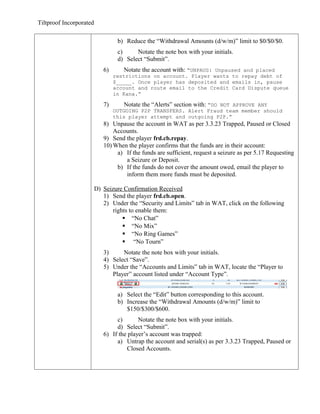 Tiltproof Incorporated

                                  b) Reduce the “Withdrawal Amounts (d/w/m)” limit to $0/$0/$0.
                                  c)     Notate the note box with your initials.
                                  d) Select “Submit”.
                            6)       Notate the account with: “UNPAUS: Unpaused and placed
                                 restrictions on account. Player wants to repay debt of
                                 $_____. Once player has deposited and emails in, pause
                                 account and route email to the Credit Card Dispute queue
                                 in Kana.”

                            7)       Notate the “Alerts” section with: “DO NOT APPROVE ANY
                                 OUTGOING P2P TRANSFERS. Alert Fraud team member should
                                 this player attempt and outgoing P2P.”
                            8) Unpause the account in WAT as per 3.3.23 Trapped, Paused or Closed
                                Accounts.
                            9) Send the player frd.cb.repay.
                            10) When the player confirms that the funds are in their account:
                                 a) If the funds are sufficient, request a seizure as per 5.17 Requesting
                                    a Seizure or Deposit.
                                 b) If the funds do not cover the amount owed, email the player to
                                    inform them more funds must be deposited.

                         D) Seizure Confirmation Received
                            1) Send the player frd.cb.open.
                            2) Under the “Security and Limits” tab in WAT, click on the following
                                rights to enable them:
                                     “No Chat”
                                     “No Mix”
                                     “No Ring Games”
                                     “No Tourn”
                            3)     Notate the note box with your initials.
                            4) Select “Save”.
                            5) Under the “Accounts and Limits” tab in WAT, locate the “Player to
                               Player” account listed under “Account Type”.


                                  a) Select the “Edit” button corresponding to this account.
                                  b) Increase the “Withdrawal Amounts (d/w/m)” limit to
                                     $150/$300/$600.
                                 c)       Notate the note box with your initials.
                                 d) Select “Submit”.
                            6) If the player’s account was trapped:
                                 a) Untrap the account and serial(s) as per 3.3.23 Trapped, Paused or
                                     Closed Accounts.
 