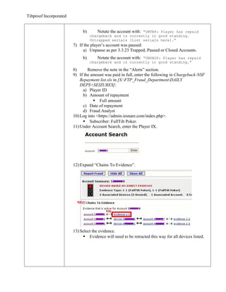 Tiltproof Incorporated


                              b)       Notate the account with: “UNTRP: Player has repaid
                                   chargeback and is currently in good standing.
                                   Untrapped serials [List serials here].”
                         7) If the player’s account was paused:
                              a) Unpause as per 3.3.23 Trapped, Paused or Closed Accounts.
                              b)       Notate the account with: “UNPAUS: Player has repaid
                                   chargeback and is currently in good standing.”

                         8)      Remove the note in the “Alerts” section.
                         9) If the amount was paid in full, enter the following in Chargeback-NSF
                             Repayment list.xls in [S:FTP_Fraud_DepartmentDAILY
                             DEPS+SEIZURES]:
                              a) Player ID
                              b) Amount of repayment
                                     Full amount
                              c) Date of repayment
                              d) Fraud Analyst
                         10) Log into <https://admin.iesnare.com/index.php>.
                               Subscriber: FullTilt Poker.
                         11) Under Account Search, enter the Player IX.




                         12) Expand “Chains To Evidence”.




                         13) Select the evidence.
                               Evidence will need to be retracted this way for all devices listed.
 