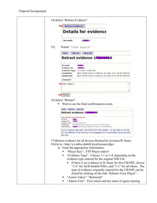 Tiltproof Incorporated

                         14) Select “Retract Evidence”.




                         15)     Notate: “Chbk Repaid”




                         16) Select “Retract”.
                               Wait to see the final confirmation screen.




                         17) Retract evidence for all devices blocked by Iovation/IE Snare.
                         18) Go to <http://cs.intbiz.dubtilt.local/iesnare.php>
                              a) Enter the appropriate information:
                                   “Player Key”: FTP Player index#
                                   “Evidence Type”: Choose 1-1 or 1-4, depending on the
                                      evidence type entered for the original NSF/CB.
                                       If there is no evidence in IE Snare for this CB/NSF, choose
                                          “1-4” for ACH Intabill NSFs, and “1-1” for all others. The
                                          type of evidence originally entered for the CB/NSF can be
                                          found by clicking on the link “IeSnare-View Player”.
                                   “Action Taken”: “Retracted”
                                   “Admin User”: First initial and last name of agent entering
 