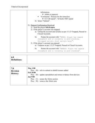 Tiltproof Incorporated

                                         information.
                                            jslade or gnguyen
                                      “Comments”: Reason for the retraction.
                                            CC CB repaid”, “eChecks NSF repaid
                                  b) Select “Submit”.

                         E) Deposit Confirmation Received
                            1) Send the player frd.cb.open.
                            2) If the player’s account was trapped:
                                 a) Untrap the account and serial(s) as per 3.3.23 Trapped, Paused or
                                     Closed Accounts.
                                  b)       Notate the account with: “UNTRP: Player has repaid
                                       chargeback and is currently in good standing.
                                       Untrapped serials [List serials here]”.
                            3) If the player’s account was paused:
                                 a) Unpause as per 3.3.23 Trapped, Paused or Closed Accounts.
                                  b)       Notate the account with: “UNPAUS: Player has repaid
                                       chargeback and is currently in good standing”.



6.0
Definitions:



7.0                      May 1/08
Revision                    Proc – D) – info to submit to dubtilt iesnare added
                         Feb 26/08
History:
                            Proc – D) – update spreadsheet and retract evidence from devices
                         Jan 9/08
                            Proc – C) – notate the Alerts section
                            Proc – D) – remove the Alerts note
 